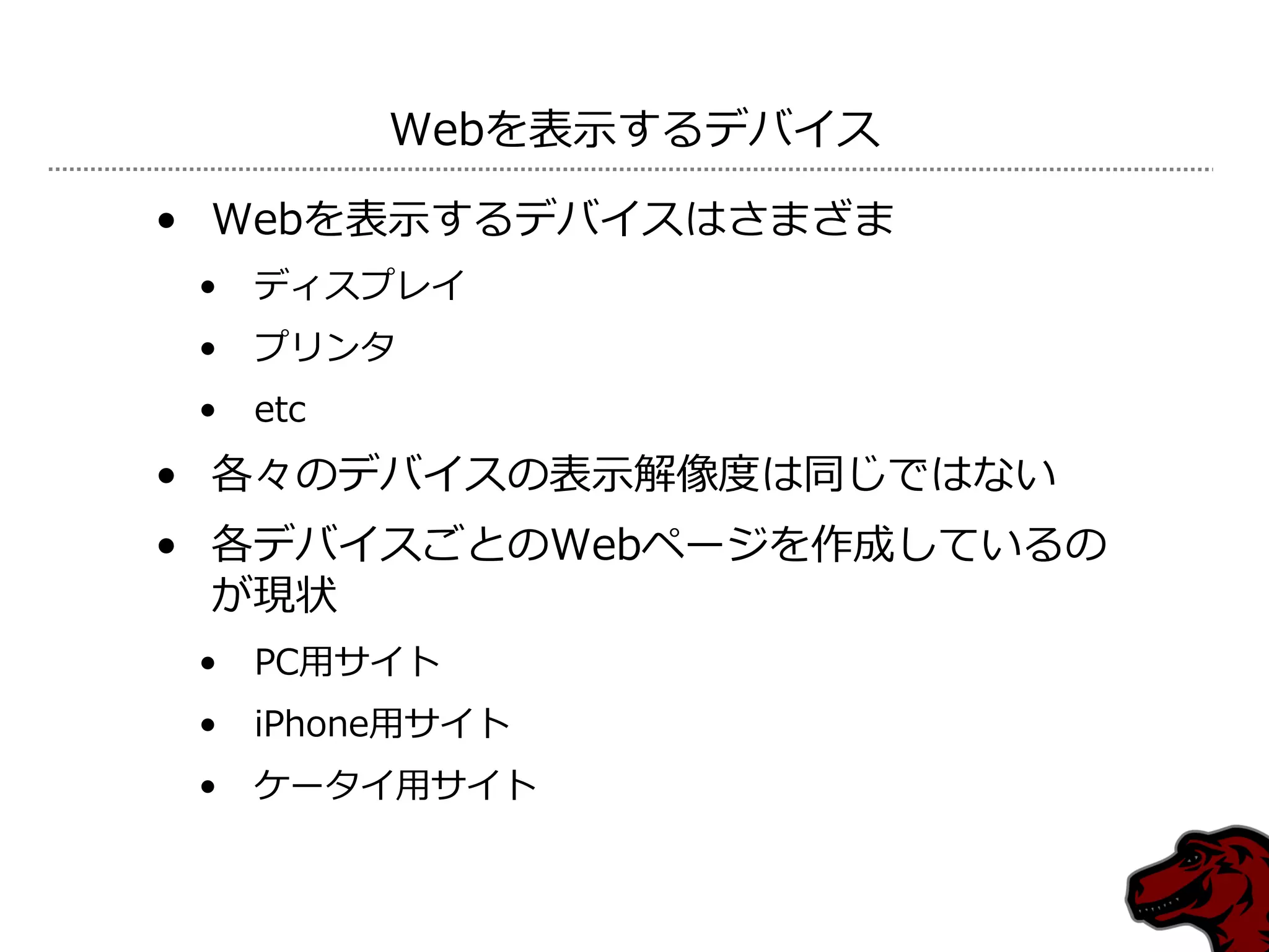 Webを表示するデバ゗ス

• Webを表示するデバ゗スはさまざま
 •   デゖスプレ゗
 •   プリンタ
 •   etc
• 各々のデバ゗スの表示解像度は同じではない
• 各デバ゗スごとのWebページを作成しているの
  が現状
 •   PC用サ゗ト
 •   iPhone用サ゗ト
 •   ケータ゗用サ゗ト
 