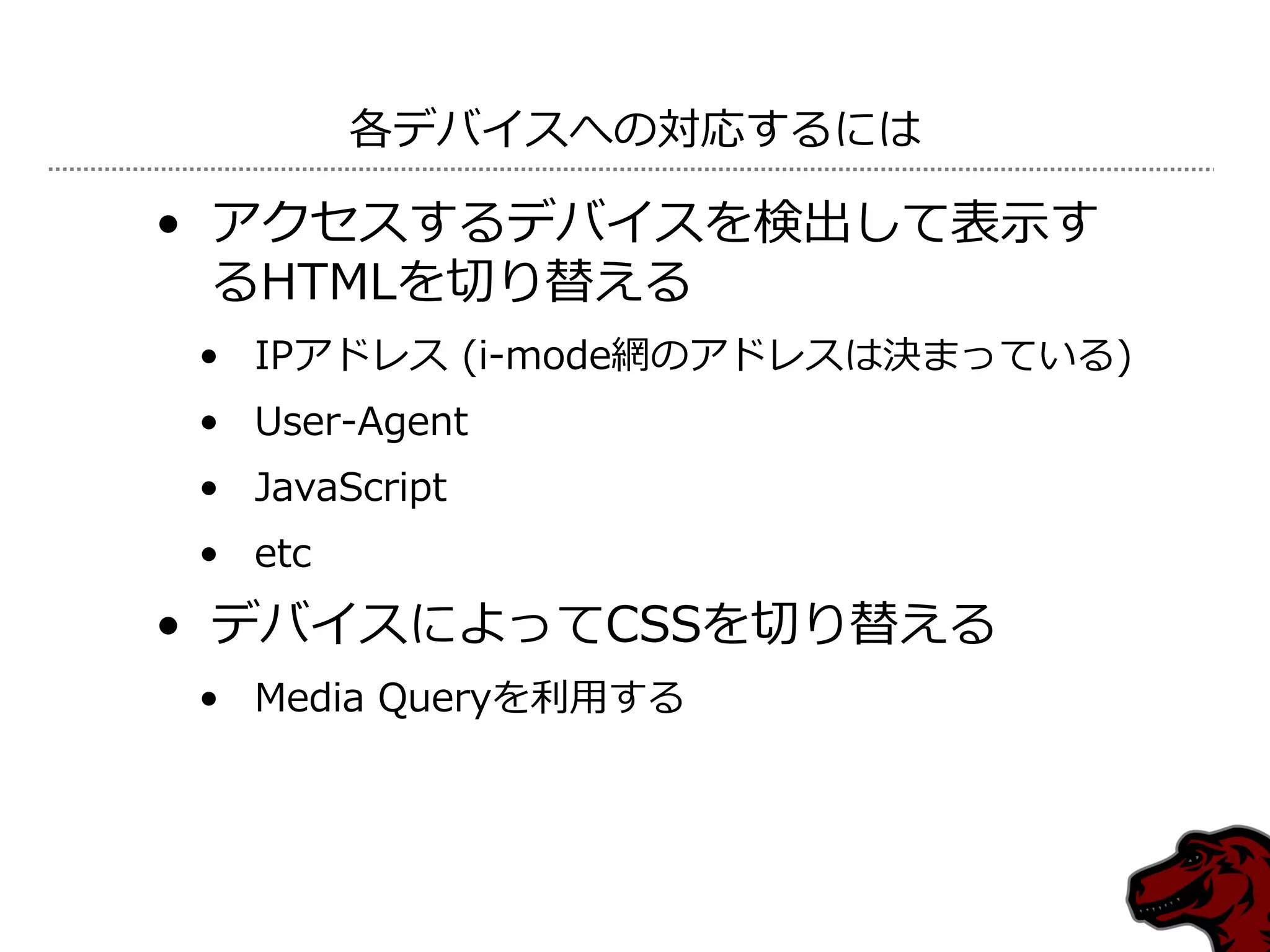 各デバ゗スへの対応するには

• ゕクセスするデバ゗スを検出して表示す
  るHTMLを切り替える
• IPゕドレス (i-mode網のゕドレスは決まっている)
• User-Agent
• JavaScript
• etc
• デバ゗スによってCSSを切り替える
• Media Queryを利用する
 