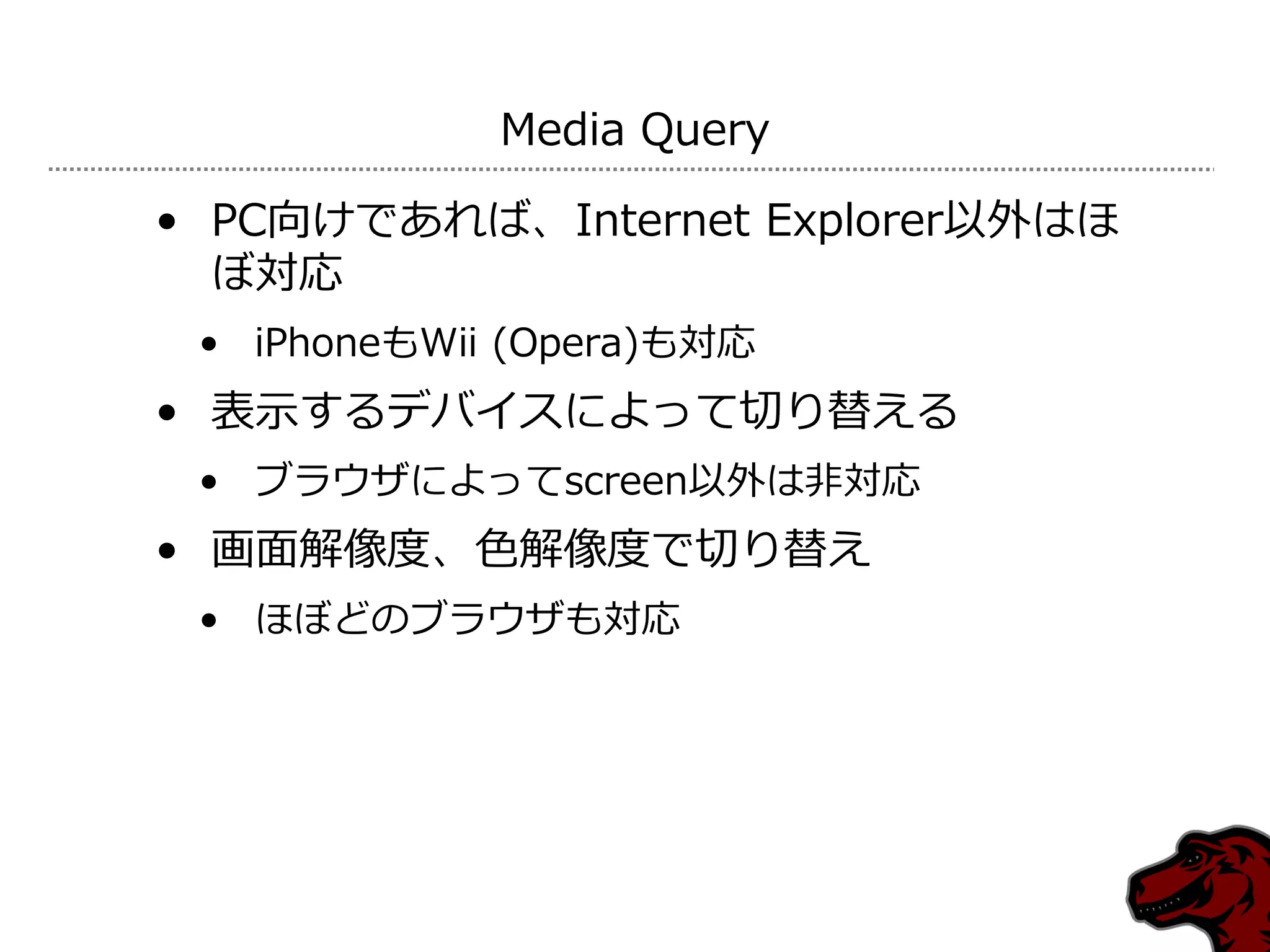 Media Query

• PC向けであれば、Internet Explorer以外はほ
  ぼ対応
 • iPhoneもWii (Opera)も対応
• 表示するデバ゗スによって切り替える
 • ブラウザによってscreen以外は非対応
• 画面解像度、色解像度で切り替え
 • ほぼどのブラウザも対応
 