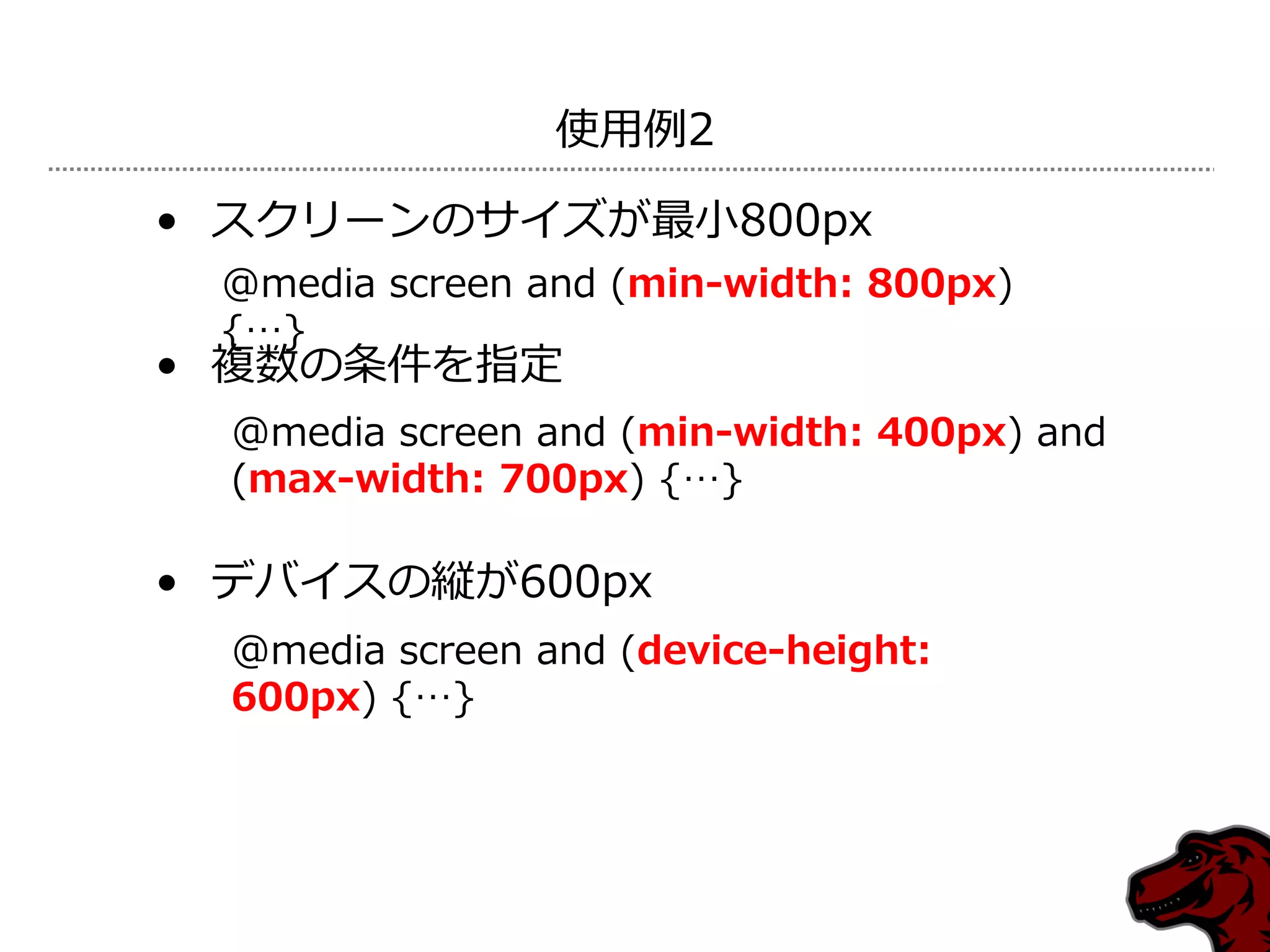 使用例2

• スクリーンのサ゗ズが最小800px
 @media screen and (min-width: 800px)
 {…}
• 複数の条件を指定
  @media screen and (min-width: 400px) and
  (max-width: 700px) {…}

• デバ゗スの縦が600px
  @media screen and (device-height:
  600px) {…}
 