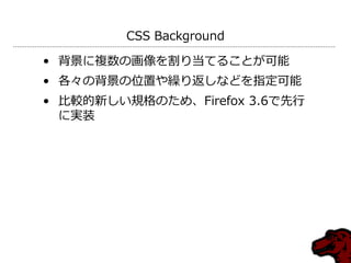 CSS Background

• 背景に複数の画像を割り当てることが可能
• 各々の背景の位置や繰り返しなどを指定可能
• 比較的新しい規格のため、Firefox 3.6で先行
  に実装
 