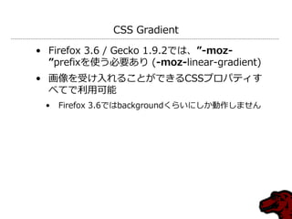 CSS Gradient

• Firefox 3.6 / Gecko 1.9.2では、”-moz-
  ”prefixを使う必要あり (-moz-linear-gradient)
• 画像を受け入れることができるCSSプロパテゖす
  べてで利用可能
 •   Firefox 3.6ではbackgroundくらいにしか動作しません
 