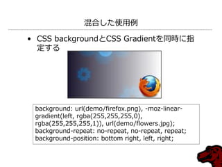 混合した使用例

• CSS backgroundとCSS Gradientを同時に指
  定する




 background: url(demo/firefox.png), -moz-linear-
 gradient(left, rgba(255,255,255,0),
 rgba(255,255,255,1)), url(demo/flowers.jpg);
 background-repeat: no-repeat, no-repeat, repeat;
 background-position: bottom right, left, right;
 