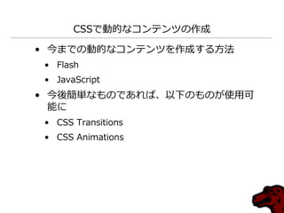 CSSで動的なコンテンツの作成

• 今までの動的なコンテンツを作成する方法
 • Flash
 • JavaScript
• 今後簡単なものであれば、以下のものが使用可
  能に
 • CSS Transitions
 • CSS Animations
 