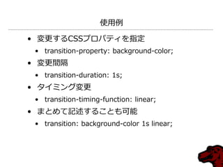 使用例

• 変更するCSSプロパテゖを指定
 • transition-property: background-color;
• 変更間隔
 • transition-duration: 1s;
• タ゗ミング変更
 • transition-timing-function: linear;
• まとめて記述することも可能
 • transition: background-color 1s linear;
 