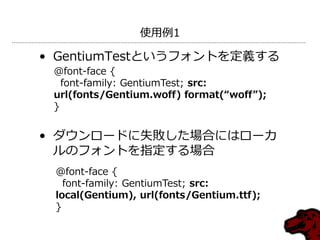 使用例1

• GentiumTestというフォントを定義する
 @font-face {
   font-family: GentiumTest; src:
 url(fonts/Gentium.woff) format(“woff”);
 }


• ダウンロードに失敗した場合にはローカ
  ルのフォントを指定する場合
 @font-face {
   font-family: GentiumTest; src:
 local(Gentium), url(fonts/Gentium.ttf);
 }
 