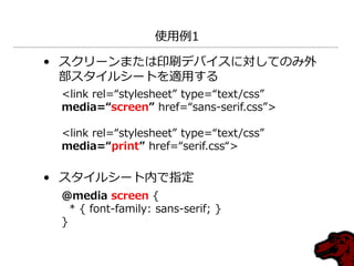 使用例1

• スクリーンまたは印刷デバ゗スに対してのみ外
  部スタ゗ルシートを適用する
 <link rel=“stylesheet” type=“text/css”
 media=“screen” href=“sans-serif.css”>

 <link rel=“stylesheet” type=“text/css”
 media=“print” href=“serif.css“>

• スタ゗ルシート内で指定
 @media screen {
   * { font-family: sans-serif; }
 }
 