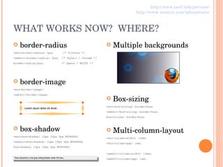 WHAT WORKS NOW?  WHERE? border-radius -moz-border-radius: 5px;   /* Firefox */ -webkit-border-radius: 5px;  /* Safari / Chrome */ border-radius:5px;   /* Opera / MSIE9 */ border-image -moz-border-image: -webkit-border-image: box-shadow -moz-box-shadow: 10px 10px 5px #888888; -webkit-box-shadow: 10px 10px 5px #888888; box-shadow: 10px 10px 5px #888888; Multiple backgrounds Box-sizing -moz-box-sizing: border-box; -webkit-box-sizing: border-box; box-sizing: border-box; Multi-column-layout -moz-column-width: 13em; -moz-column-gap: 1em; -webkit-column-width: 13em; -webkit-column-gap: 1em; http://www.css3.info/preview/ http://www.westciv.com/iphonetests/ 