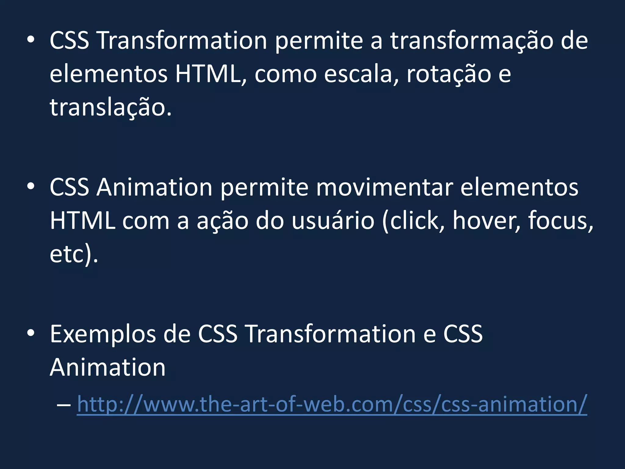 • CSS Transformation permite a transformação de
elementos HTML, como escala, rotação e
translação.
• CSS Animation permite movimentar elementos
HTML com a ação do usuário (click, hover, focus,
etc).
• Exemplos de CSS Transformation e CSS
Animation
– http://www.the-art-of-web.com/css/css-animation/
 