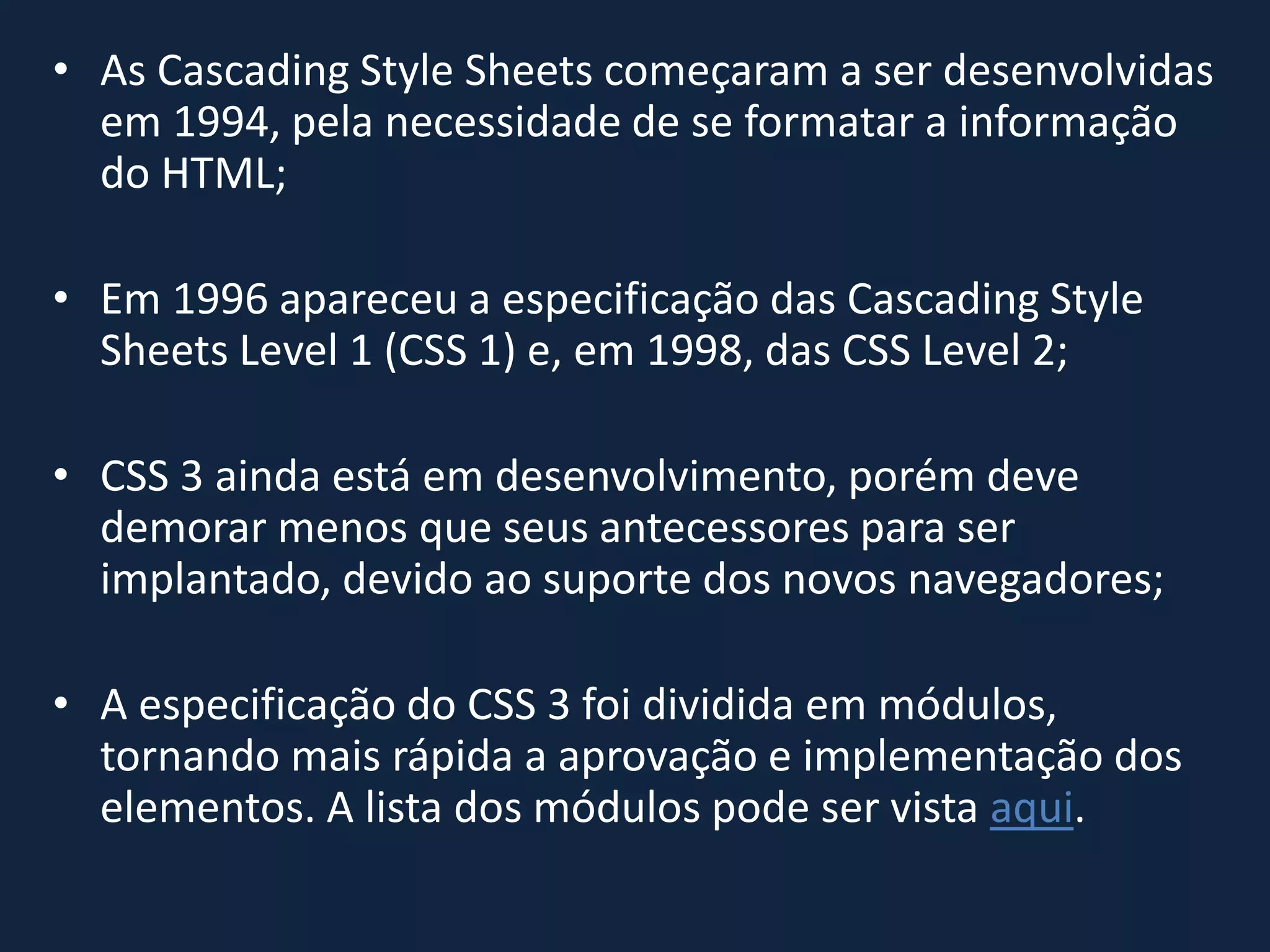 • As Cascading Style Sheets começaram a ser desenvolvidas
em 1994, pela necessidade de se formatar a informação
do HTML;
• Em 1996 apareceu a especificação das Cascading Style
Sheets Level 1 (CSS 1) e, em 1998, das CSS Level 2;
• CSS 3 ainda está em desenvolvimento, porém deve
demorar menos que seus antecessores para ser
implantado, devido ao suporte dos novos navegadores;
• A especificação do CSS 3 foi dividida em módulos,
tornando mais rápida a aprovação e implementação dos
elementos. A lista dos módulos pode ser vista aqui.
 