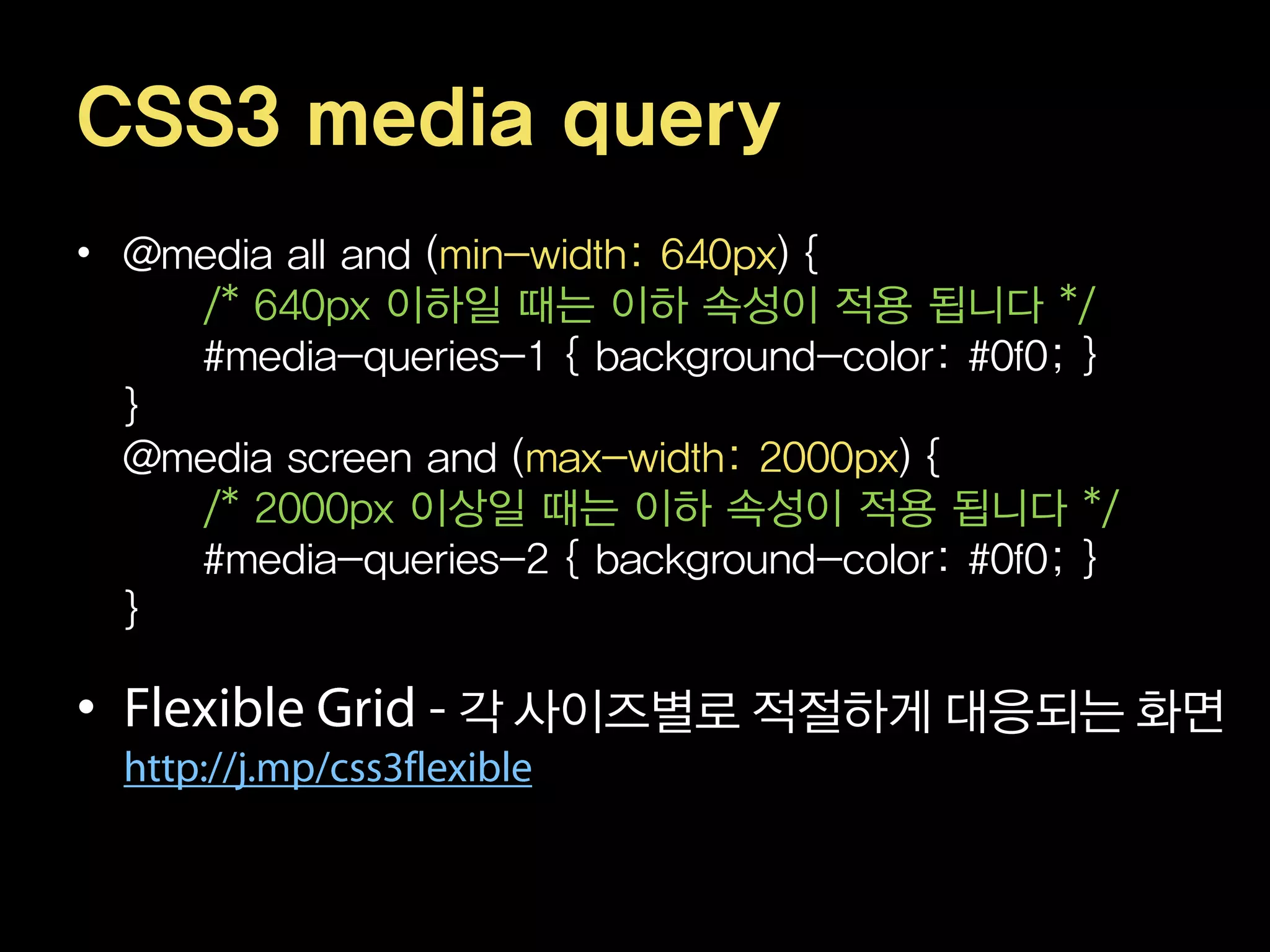 CSS3 media query
• @media all and (min-width: 640px) {
    /* 640px 이하일 때는 이하 속성이 적용 됩니다 */
    #media-queries-1 { background-color: #0f0; }
  }
  @media screen and (max-width: 2000px) {
    /* 2000px 이상일 때는 이하 속성이 적용 됩니다 */
    #media-queries-2 { background-color: #0f0; }
  }

•                각 사이즈별로 적절하게 대응되는 화면
 
