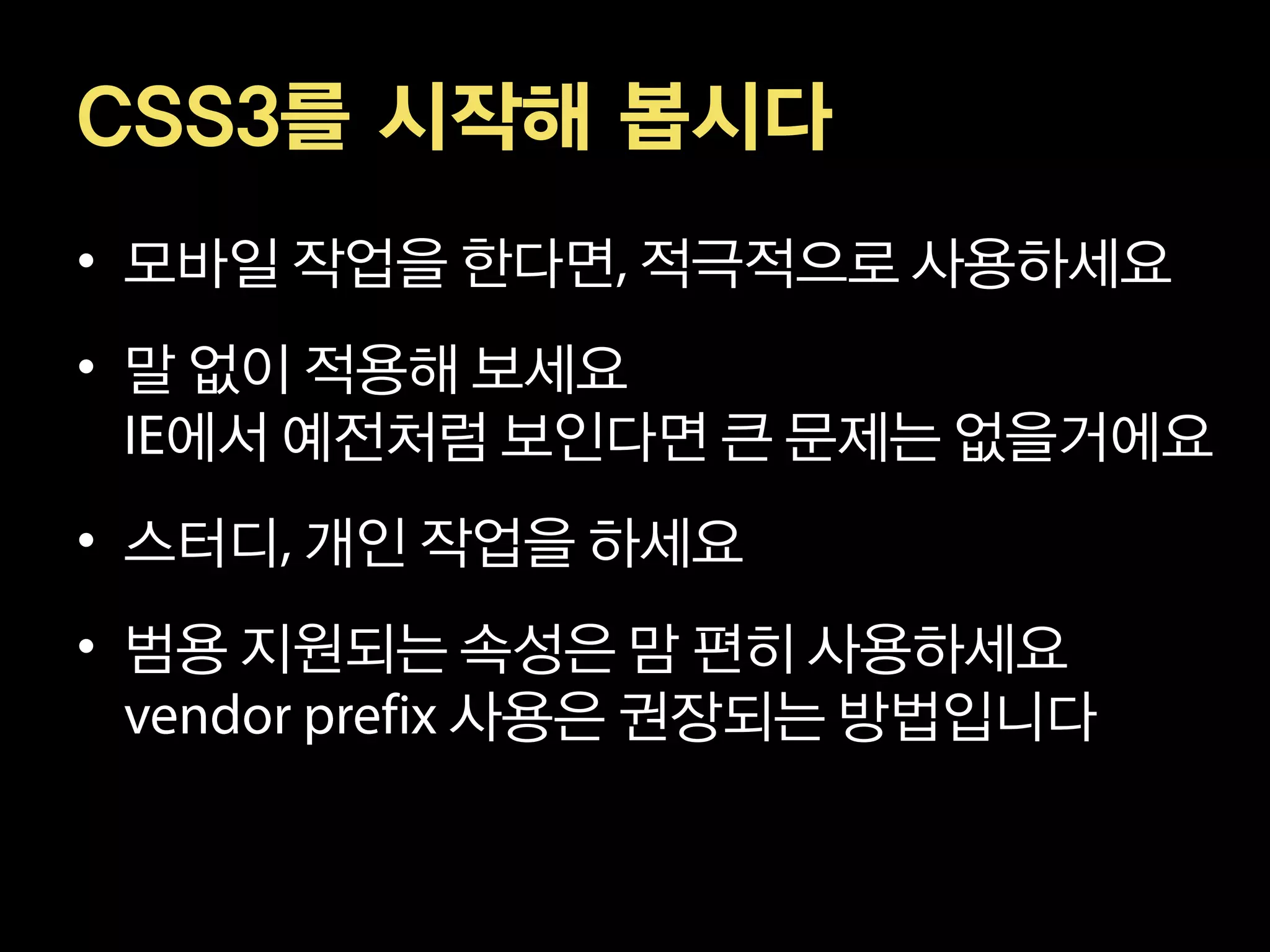 CSS3를 시작해 봅시다
• 모바일 작업을 한다면 적극적으로 사용하세요
• 말 없이 적용해 보세요
   에서 예전처럼 보인다면 큰 문제는 없을거에요
• 스터디 개인 작업을 하세요
• 범용 지원되는 속성은 맘 편히 사용하세요
         사용은 권장되는 방법입니다
 