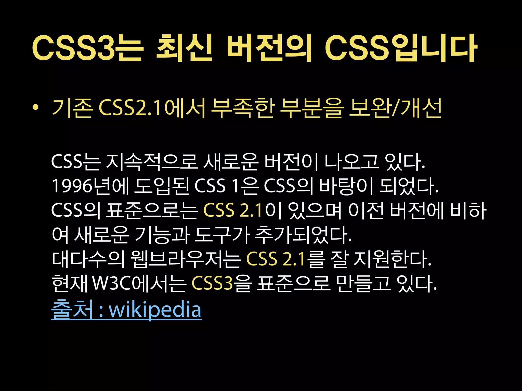 CSS3는 최신 버전의 CSS입니다
• 기존    에서 부족한 부분을 보완 개선

   는 지속적으로 새로운 버전이 나오고 있다
    년에 도입된   은    의 바탕이 되었다
   의 표준으로는      이 있으며 이전 버전에 비하
 여 새로운 기능과 도구가 추가되었다
 대다수의 웹브라우저는       를 잘 지원한다
 현재   에서는    을 표준으로 만들고 있다
 출처
 