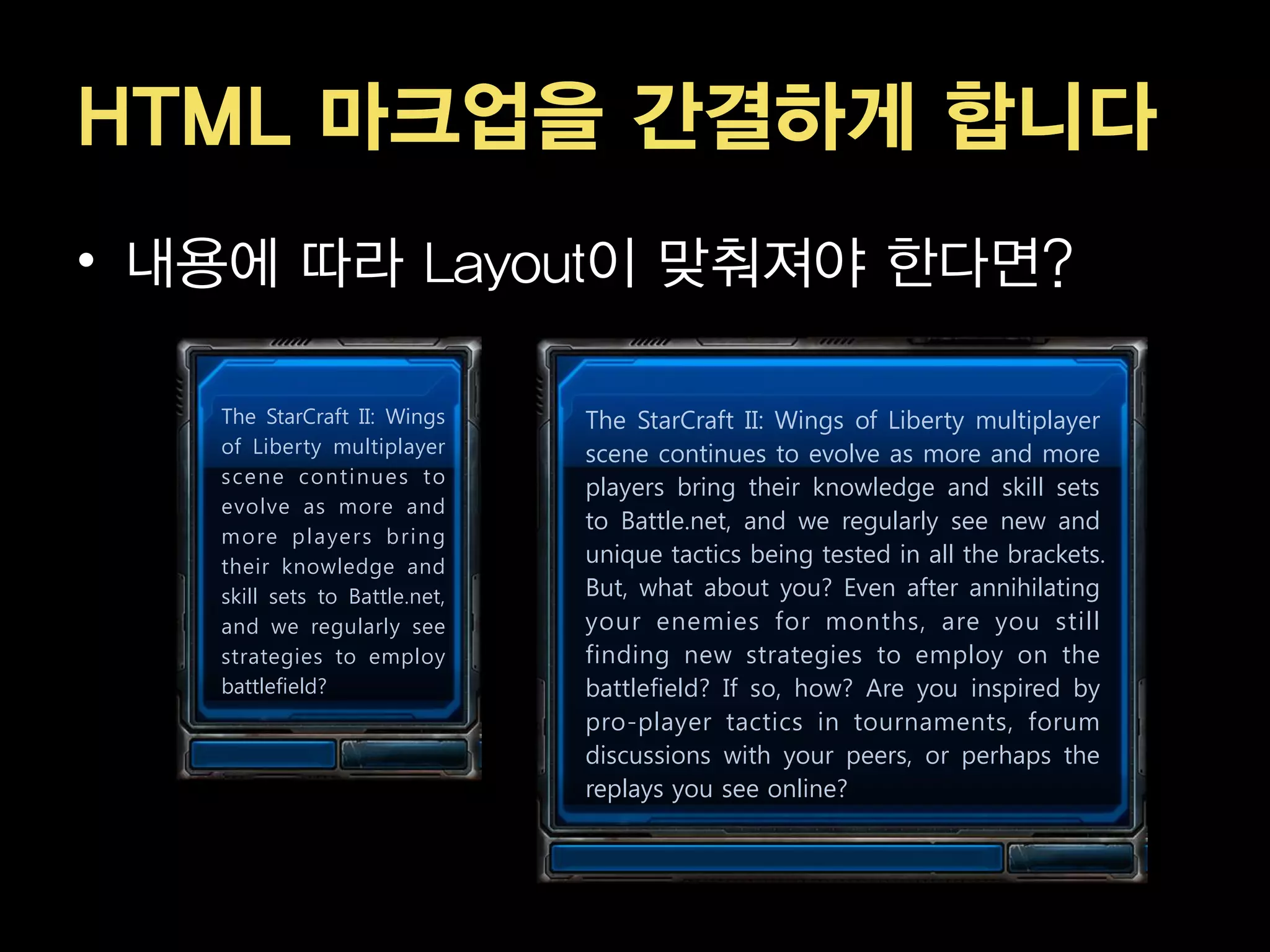 HTML 마크업을 간결하게 합니다
• 내용에 따라 Layout이 맞춰져야 한다면?

   The StarCraft II: Wings     The StarCraft II: Wings of Liberty multiplayer
   of Liberty multiplayer      scene continues to evolve as more and more
   sce n e con ti n u e s to
                               players bring their knowledge and skill sets
   evolve as more and
                               to Battle.net, and we regularly see new and
   more pl aye rs bri n g
   their knowledge and
                               unique tactics being tested in all the brackets.
   skill sets to Battle.net,   But, what about you? Even after annihilating
   and we regularly see        your enemies for months, are you still
   strategies to employ        finding new strategies to employ on the
   battlefield?                battlefield? If so, how? Are you inspired by
                               pro-player tactics in tournaments, forum
                               discussions with your peers, or perhaps the
                               replays you see online?
 