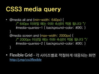 CSS3 media query
• @media all and (min-width: 640px) {
    /* 640px 이하일 때는 이하 속성이 적용 됩니다 */
    #media-queries-1 { background-color: #0f0; }
  }
  @media screen and (max-width: 2000px) {
    /* 2000px 이상일 때는 이하 속성이 적용 됩니다 */
    #media-queries-2 { background-color: #0f0; }
  }

•                각 사이즈별로 적절하게 대응되는 화면
 
