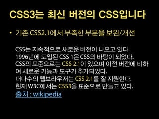 CSS3는 최신 버전의 CSS입니다
• 기존    에서 부족한 부분을 보완 개선

   는 지속적으로 새로운 버전이 나오고 있다
    년에 도입된   은    의 바탕이 되었다
   의 표준으로는      이 있으며 이전 버전에 비하
 여 새로운 기능과 도구가 추가되었다
 대다수의 웹브라우저는       를 잘 지원한다
 현재   에서는    을 표준으로 만들고 있다
 출처
 