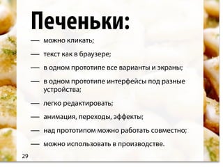 Печеньки:
     —   можно кликать;
     —   текст как в браузере;
     —   в одном прототипе все варианты и экраны;
     —   в одном прототипе интерфейсы под разные
         устройства;
     —   легко редактировать;
     —   анимация, переходы, эффекты;
     —   над прототипом можно работать совместно;
     —   можно использовать в производстве.
29
 
