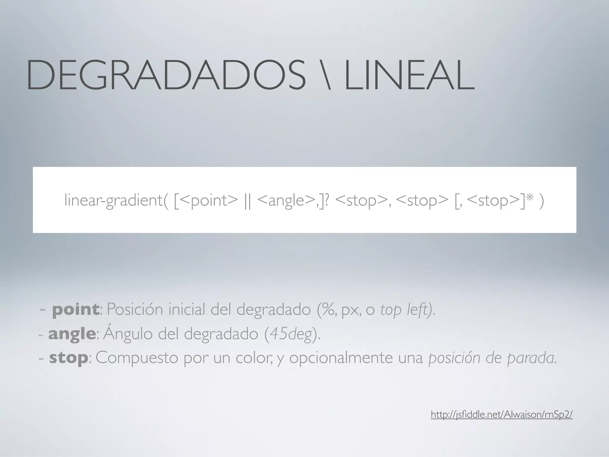 DEGRADADOS  LINEAL

   linear-gradient( [<point> || <angle>,]? <stop>, <stop> [, <stop>]* )




- point: Posición inicial del degradado (%, px, o top left).
- angle: Ángulo del degradado (45deg).
- stop: Compuesto por un color, y opcionalmente una posición de parada.


                                                           http://jsﬁddle.net/Alwaison/rnSp2/
 