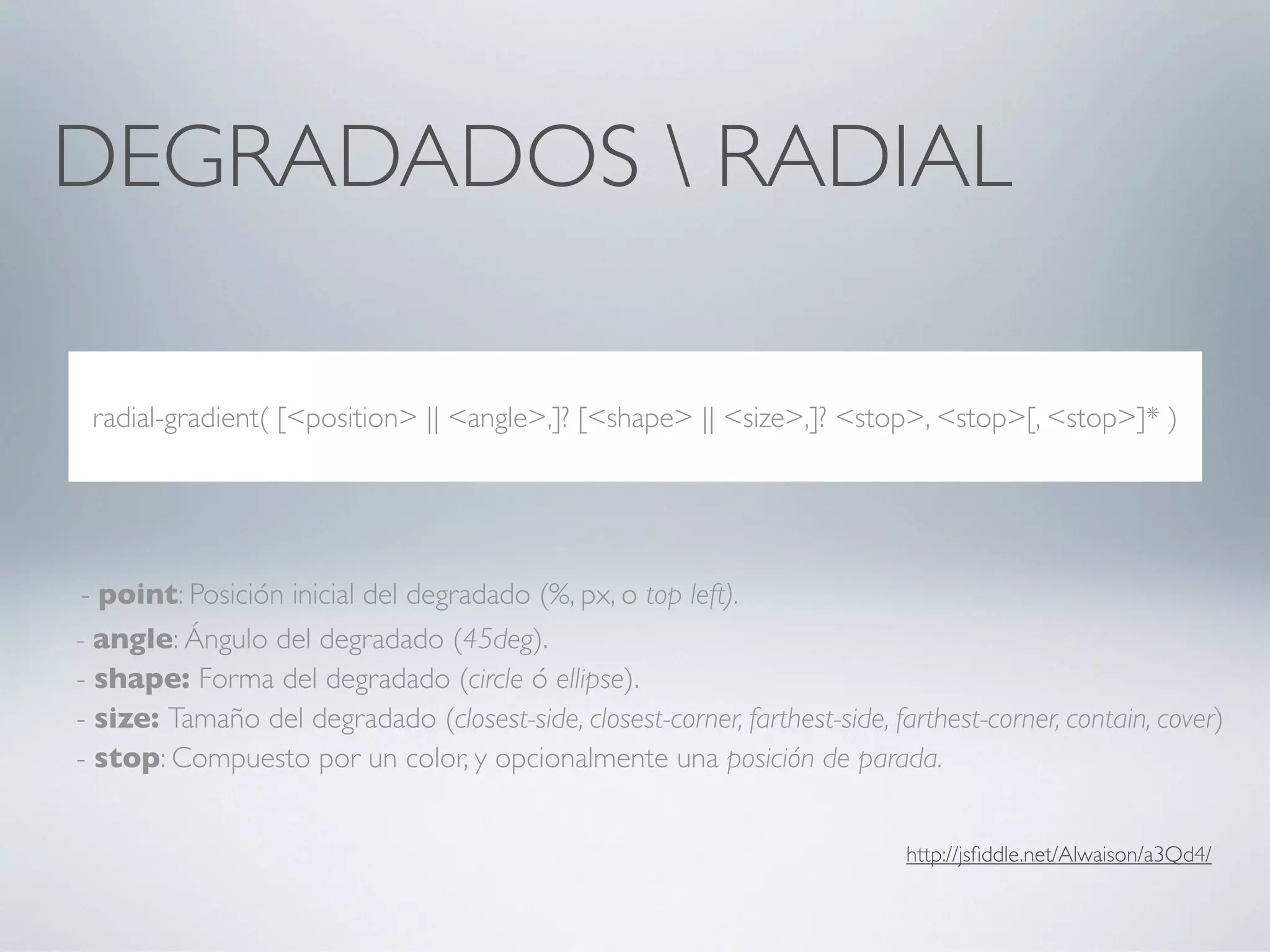 DEGRADADOS  RADIAL

 radial-gradient( [<position> || <angle>,]? [<shape> || <size>,]? <stop>, <stop>[, <stop>]* )




 - point: Posición inicial del degradado (%, px, o top left).
- angle: Ángulo del degradado (45deg).
- shape: Forma del degradado (circle ó ellipse).
- size: Tamaño del degradado (closest-side, closest-corner, farthest-side, farthest-corner, contain, cover)
- stop: Compuesto por un color, y opcionalmente una posición de parada.


                                                                             http://jsﬁddle.net/Alwaison/a3Qd4/
 