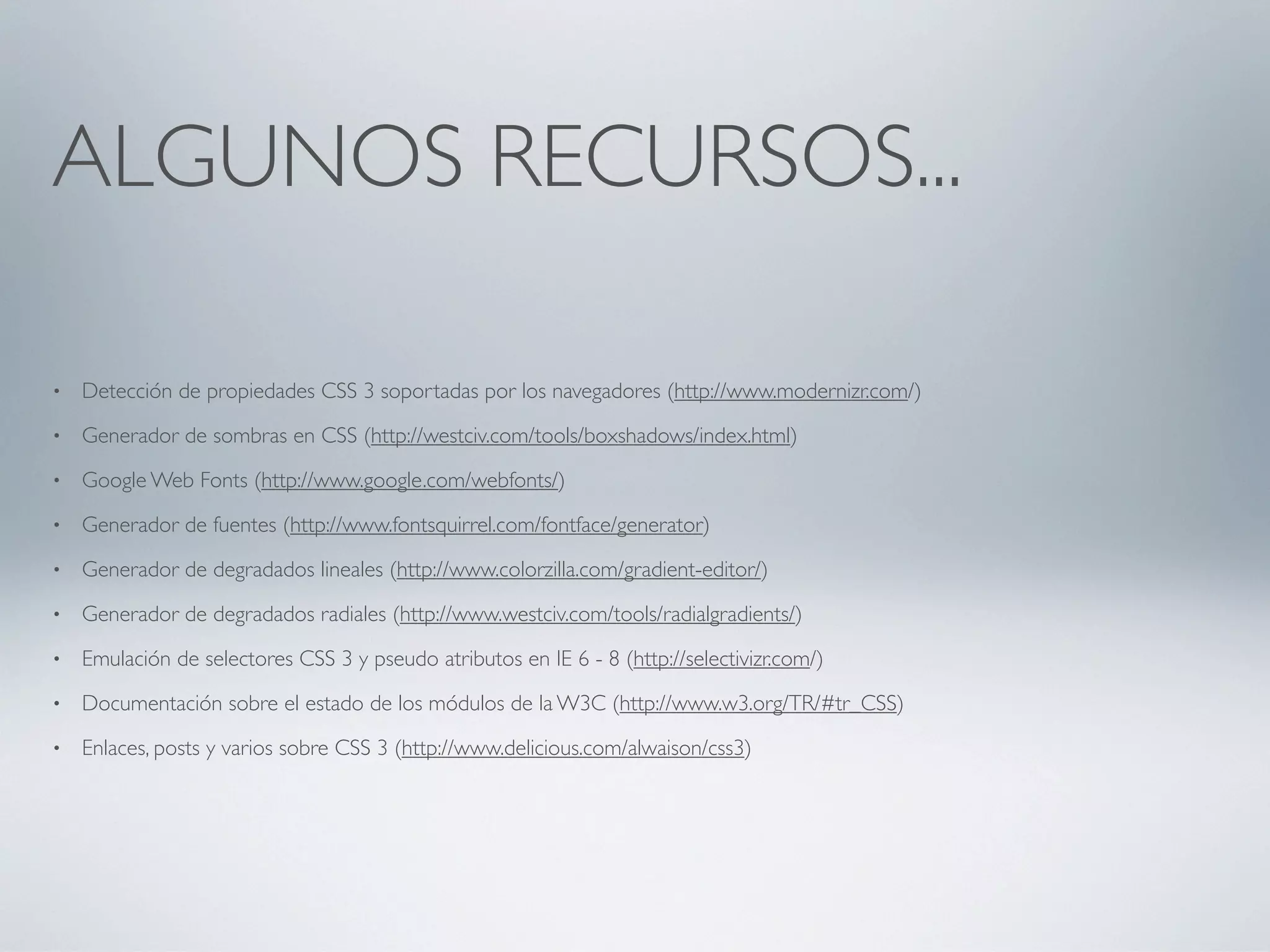 ALGUNOS RECURSOS...

•   Detección de propiedades CSS 3 soportadas por los navegadores (http://www.modernizr.com/)
•   Generador de sombras en CSS (http://westciv.com/tools/boxshadows/index.html)
•   Google Web Fonts (http://www.google.com/webfonts/)
•   Generador de fuentes (http://www.fontsquirrel.com/fontface/generator)
•   Generador de degradados lineales (http://www.colorzilla.com/gradient-editor/)
•   Generador de degradados radiales (http://www.westciv.com/tools/radialgradients/)
•   Emulación de selectores CSS 3 y pseudo atributos en IE 6 - 8 (http://selectivizr.com/)
•   Documentación sobre el estado de los módulos de la W3C (http://www.w3.org/TR/#tr_CSS)
•   Enlaces, posts y varios sobre CSS 3 (http://www.delicious.com/alwaison/css3)
 