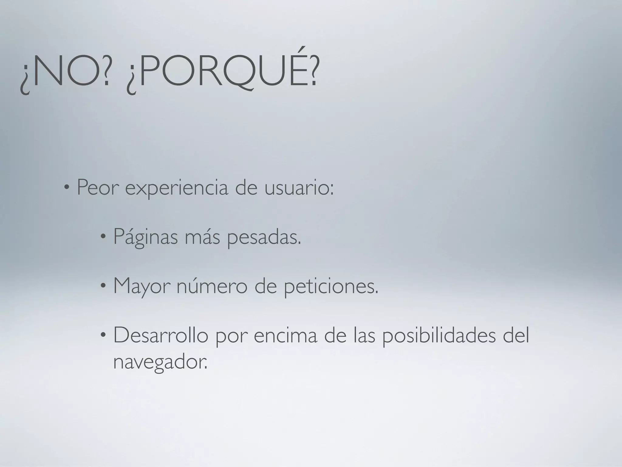 ¿NO? ¿PORQUÉ?

 • Peor   experiencia de usuario:

    • Páginas   más pesadas.

    • Mayor    número de peticiones.

    • Desarrollo   por encima de las posibilidades del
      navegador.
 