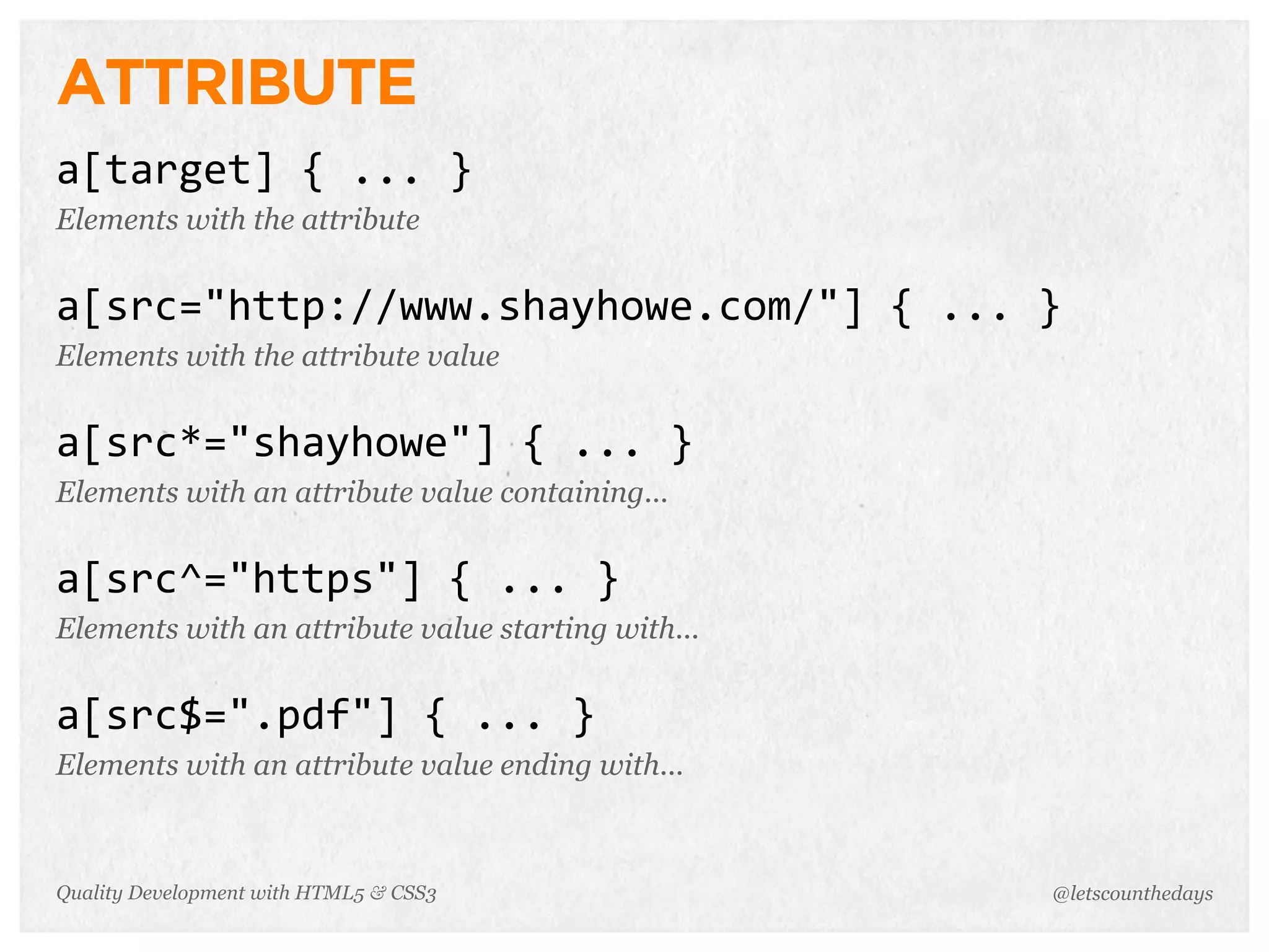ATTRIBUTE
a[target]	
  {	
  ...	
  }
Elements with the attribute


a[src="http://www.shayhowe.com/"]	
  {	
  ...	
  }
Elements with the attribute value


a[src*="shayhowe"]	
  {	
  ...	
  }
Elements with an attribute value containing...


a[src^="https"]	
  {	
  ...	
  }
Elements with an attribute value starting with...


a[src$=".pdf"]	
  {	
  ...	
  }
Elements with an attribute value ending with...



Quality Development with HTML5 & CSS3               @letscounthedays
 
