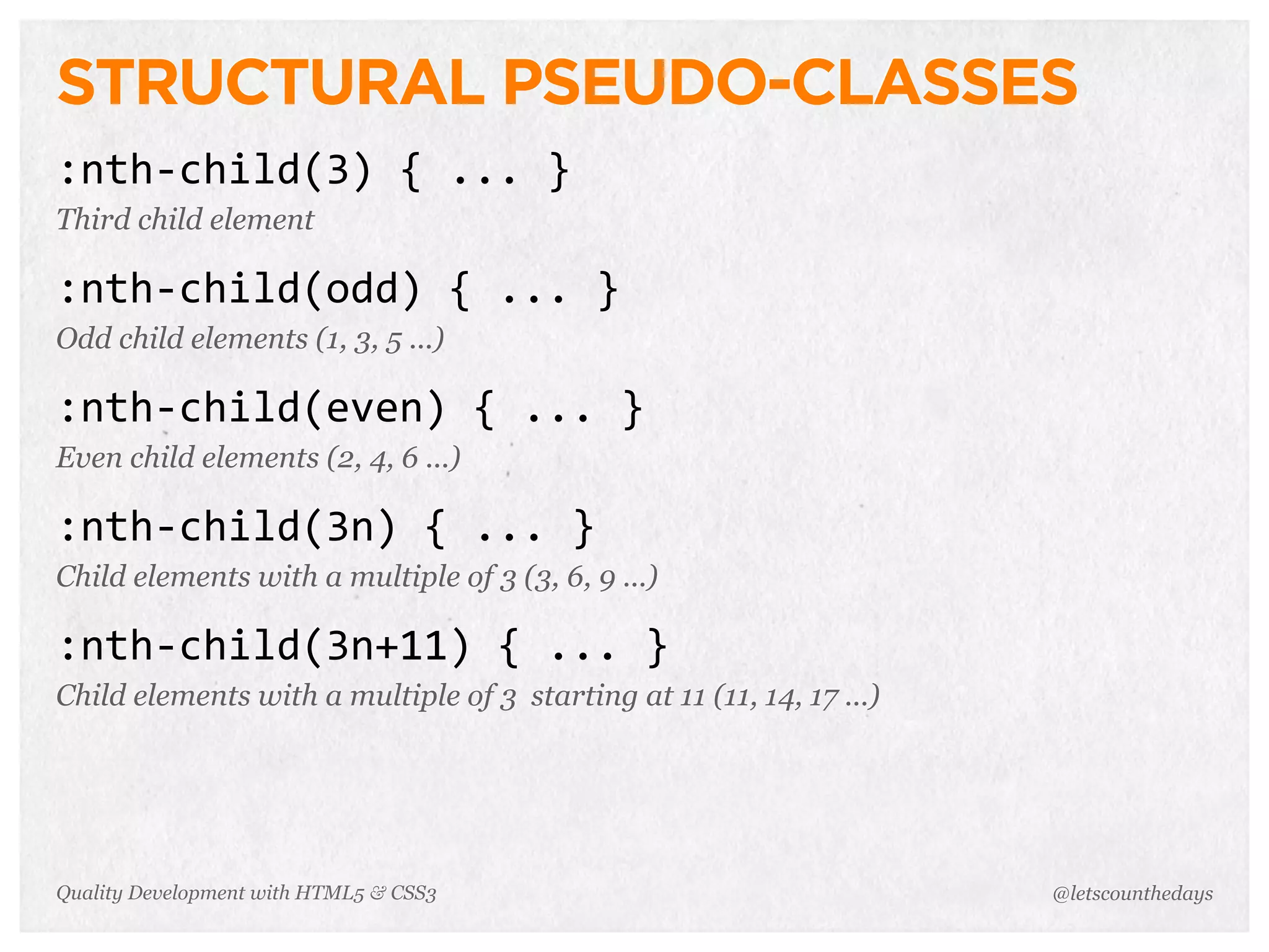 STRUCTURAL PSEUDO-CLASSES
:nth-­‐child(3)	
  {	
  ...	
  }
Third child element

:nth-­‐child(odd)	
  {	
  ...	
  }
Odd child elements (1, 3, 5 ...)

:nth-­‐child(even)	
  {	
  ...	
  }
Even child elements (2, 4, 6 ...)

:nth-­‐child(3n)	
  {	
  ...	
  }
Child elements with a multiple of 3 (3, 6, 9 ...)

:nth-­‐child(3n+11)	
  {	
  ...	
  }
Child elements with a multiple of 3 starting at 11 (11, 14, 17 ...)




Quality Development with HTML5 & CSS3                                 @letscounthedays
 