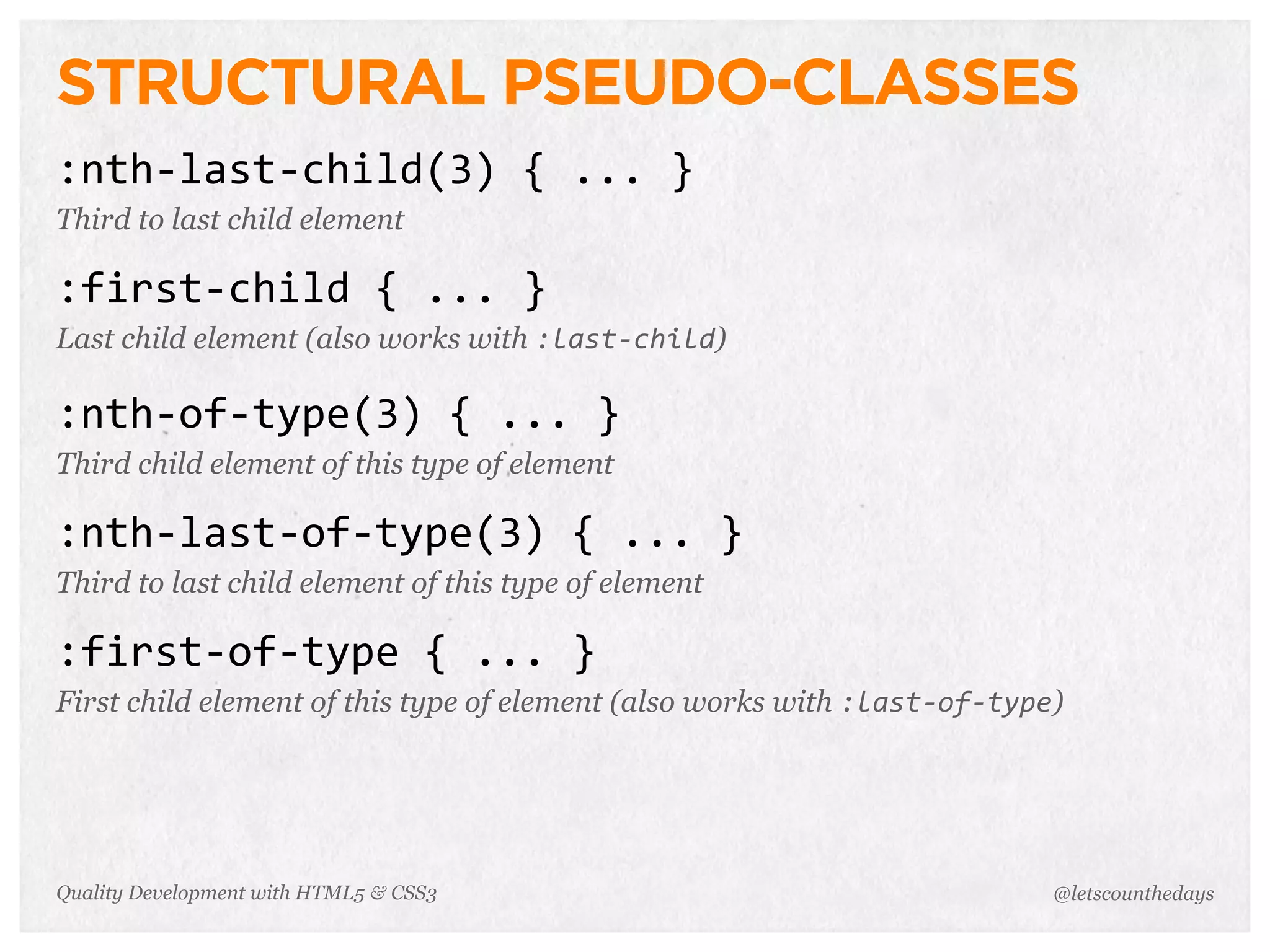 STRUCTURAL PSEUDO-CLASSES
:nth-­‐last-­‐child(3)	
  {	
  ...	
  }
Third to last child element

:first-­‐child	
  {	
  ...	
  }
Last child element (also works with :last-­‐child)

:nth-­‐of-­‐type(3)	
  {	
  ...	
  }
Third child element of this type of element

:nth-­‐last-­‐of-­‐type(3)	
  {	
  ...	
  }
Third to last child element of this type of element

:first-­‐of-­‐type	
  {	
  ...	
  }
First child element of this type of element (also works with :last-­‐of-­‐type)




Quality Development with HTML5 & CSS3                                         @letscounthedays
 