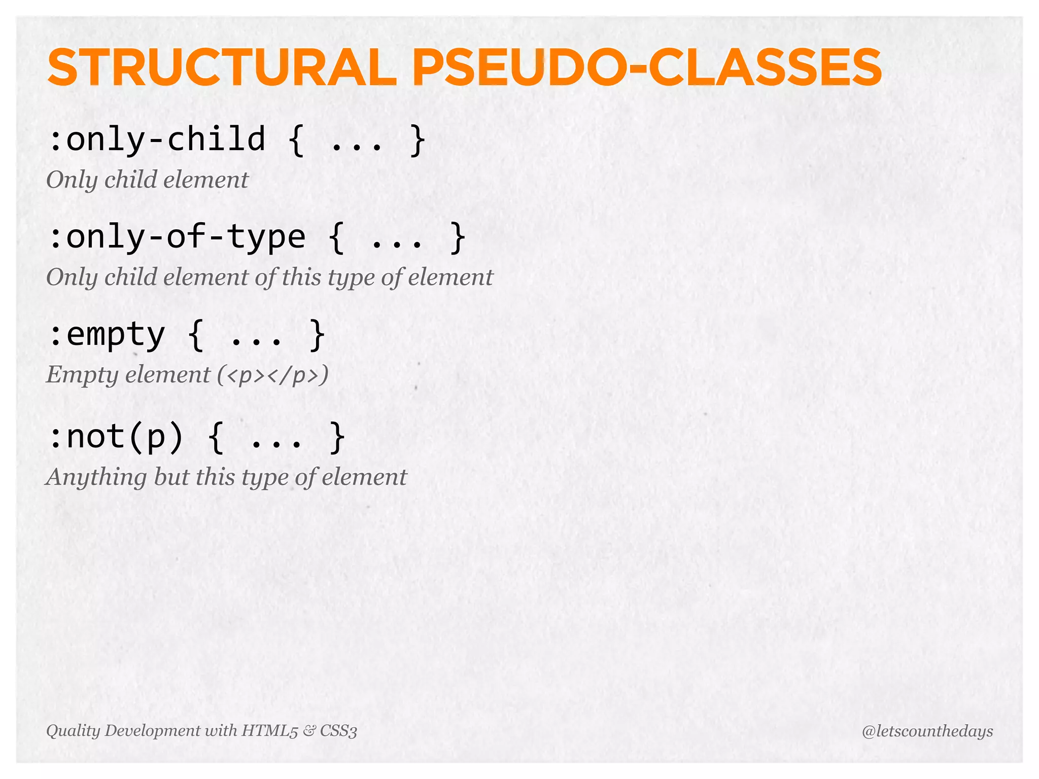 STRUCTURAL PSEUDO-CLASSES
:only-­‐child	
  {	
  ...	
  }
Only child element

:only-­‐of-­‐type	
  {	
  ...	
  }
Only child element of this type of element

:empty	
  {	
  ...	
  }
Empty element (<p></p>)

:not(p)	
  {	
  ...	
  }
Anything but this type of element




Quality Development with HTML5 & CSS3        @letscounthedays
 