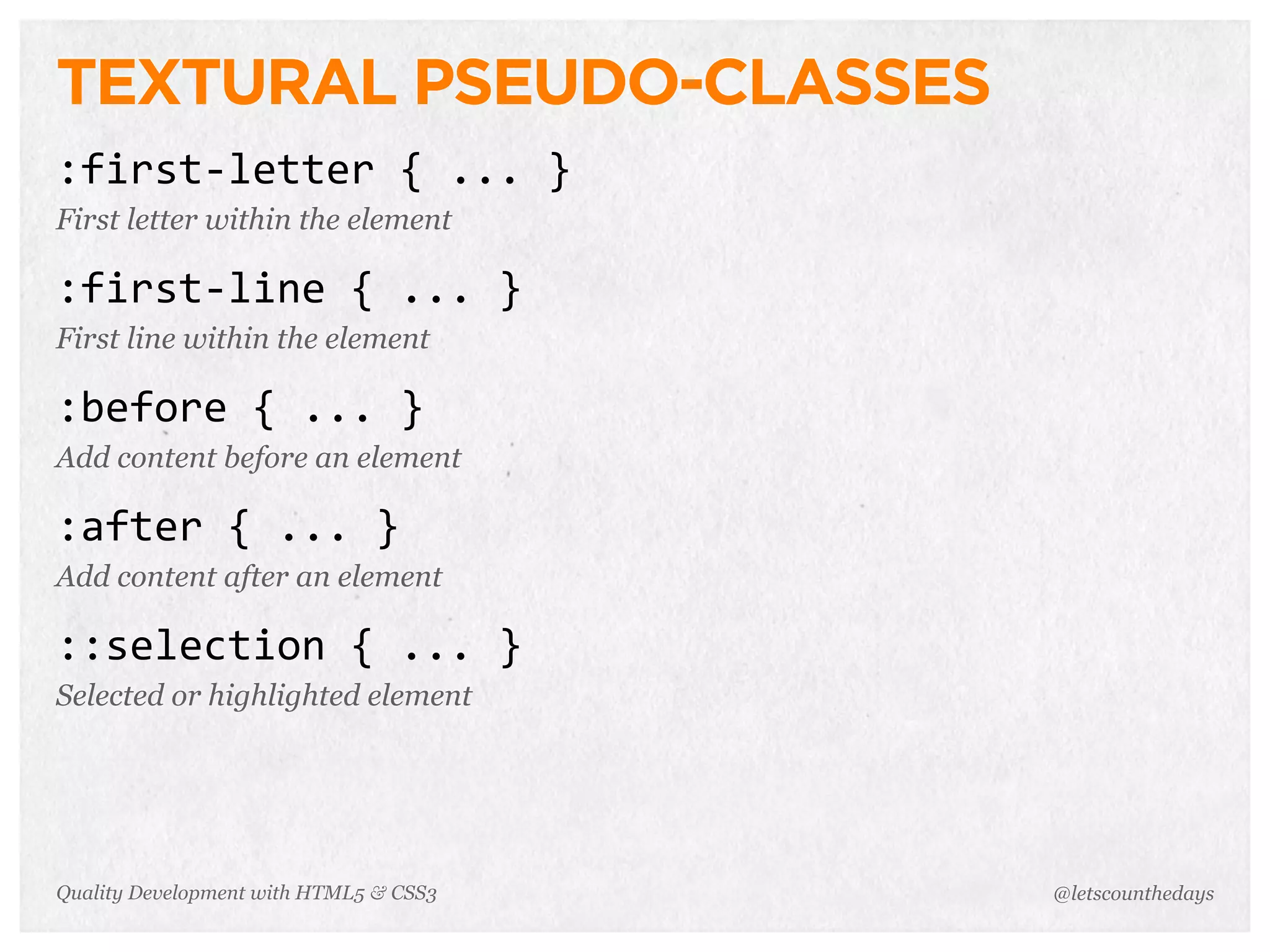 TEXTURAL PSEUDO-CLASSES
:first-­‐letter	
  {	
  ...	
  }
First letter within the element

:first-­‐line	
  {	
  ...	
  }
First line within the element

:before	
  {	
  ...	
  }
Add content before an element

:after	
  {	
  ...	
  }
Add content after an element

::selection	
  {	
  ...	
  }
Selected or highlighted element




Quality Development with HTML5 & CSS3   @letscounthedays
 