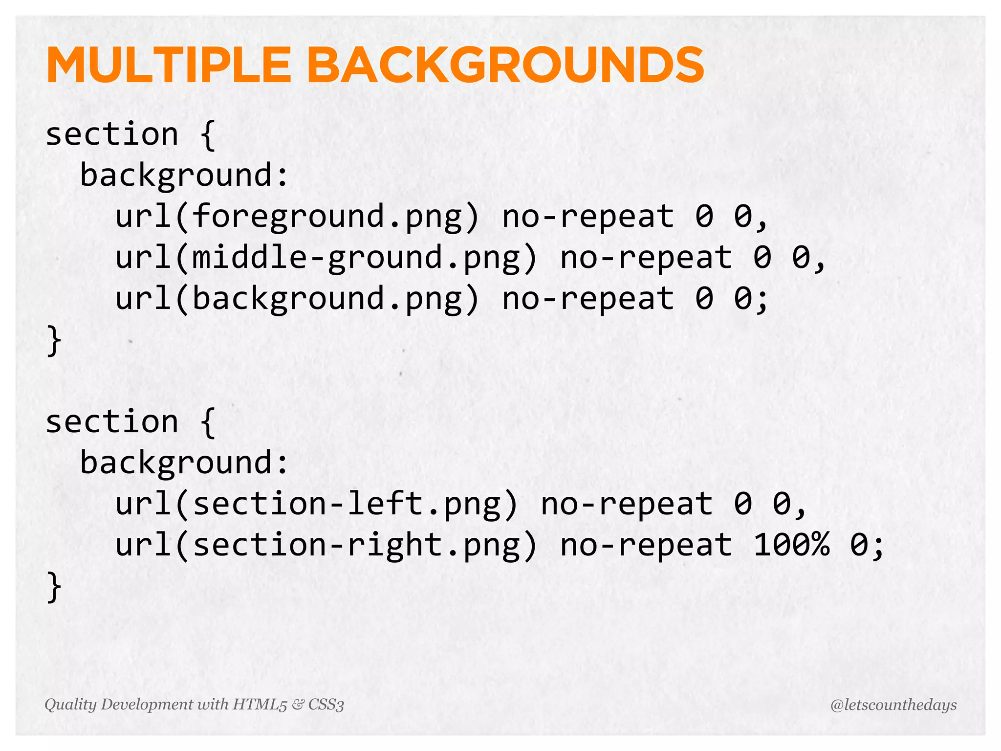 MULTIPLE BACKGROUNDS
section	
  {
  background:
    url(foreground.png)	
  no-­‐repeat	
  0	
  0,
    url(middle-­‐ground.png)	
  no-­‐repeat	
  0	
  0,
    url(background.png)	
  no-­‐repeat	
  0	
  0;
}

section	
  {
  background:
    url(section-­‐left.png)	
  no-­‐repeat	
  0	
  0,
    url(section-­‐right.png)	
  no-­‐repeat	
  100%	
  0;
}


Quality Development with HTML5 & CSS3                @letscounthedays
 
