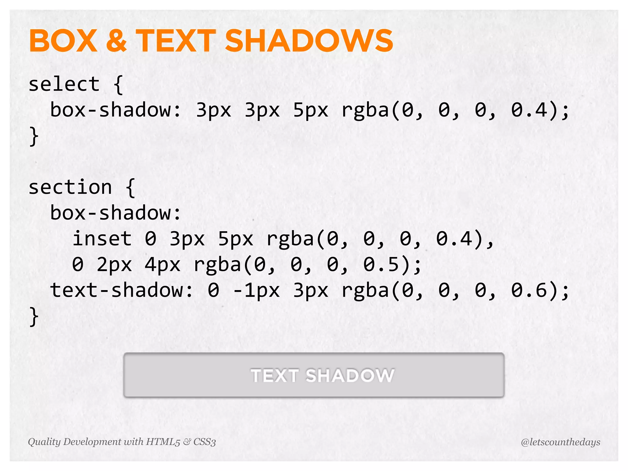 BOX & TEXT SHADOWS
select	
  {
  box-­‐shadow:	
  3px	
  3px	
  5px	
  rgba(0,	
  0,	
  0,	
  0.4);
}

section	
  {
  box-­‐shadow:
    inset	
  0	
  3px	
  5px	
  rgba(0,	
  0,	
  0,	
  0.4),
    0	
  2px	
  4px	
  rgba(0,	
  0,	
  0,	
  0.5);
  text-­‐shadow:	
  0	
  -­‐1px	
  3px	
  rgba(0,	
  0,	
  0,	
  0.6);
}




Quality Development with HTML5 & CSS3                          @letscounthedays
 