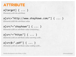 ATTRIBUTE
a[target]	
  {	
  ...	
  }
Elements with the attribute


a[src="http://www.shayhowe.com/"]	
  {	
  ...	
  }
Elements with the attribute value


a[src*="shayhowe"]	
  {	
  ...	
  }
Elements with an attribute value containing...


a[src^="https"]	
  {	
  ...	
  }
Elements with an attribute value starting with...


a[src$=".pdf"]	
  {	
  ...	
  }
Elements with an attribute value ending with...



Quality Development with HTML5 & CSS3               @letscounthedays
 