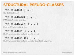 STRUCTURAL PSEUDO-CLASSES
:nth-­‐child(3)	
  {	
  ...	
  }
Third child element

:nth-­‐child(odd)	
  {	
  ...	
  }
Odd child elements (1, 3, 5 ...)

:nth-­‐child(even)	
  {	
  ...	
  }
Even child elements (2, 4, 6 ...)

:nth-­‐child(3n)	
  {	
  ...	
  }
Child elements with a multiple of 3 (3, 6, 9 ...)

:nth-­‐child(3n+11)	
  {	
  ...	
  }
Child elements with a multiple of 3 starting at 11 (11, 14, 17 ...)




Quality Development with HTML5 & CSS3                                 @letscounthedays
 