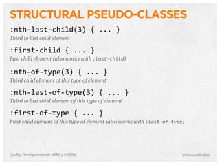 STRUCTURAL PSEUDO-CLASSES
:nth-­‐last-­‐child(3)	
  {	
  ...	
  }
Third to last child element

:first-­‐child	
  {	
  ...	
  }
Last child element (also works with :last-­‐child)

:nth-­‐of-­‐type(3)	
  {	
  ...	
  }
Third child element of this type of element

:nth-­‐last-­‐of-­‐type(3)	
  {	
  ...	
  }
Third to last child element of this type of element

:first-­‐of-­‐type	
  {	
  ...	
  }
First child element of this type of element (also works with :last-­‐of-­‐type)




Quality Development with HTML5 & CSS3                                         @letscounthedays
 