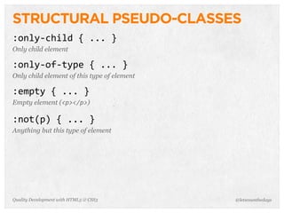 STRUCTURAL PSEUDO-CLASSES
:only-­‐child	
  {	
  ...	
  }
Only child element

:only-­‐of-­‐type	
  {	
  ...	
  }
Only child element of this type of element

:empty	
  {	
  ...	
  }
Empty element (<p></p>)

:not(p)	
  {	
  ...	
  }
Anything but this type of element




Quality Development with HTML5 & CSS3        @letscounthedays
 