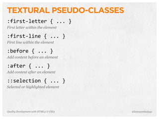 TEXTURAL PSEUDO-CLASSES
:first-­‐letter	
  {	
  ...	
  }
First letter within the element

:first-­‐line	
  {	
  ...	
  }
First line within the element

:before	
  {	
  ...	
  }
Add content before an element

:after	
  {	
  ...	
  }
Add content after an element

::selection	
  {	
  ...	
  }
Selected or highlighted element




Quality Development with HTML5 & CSS3   @letscounthedays
 