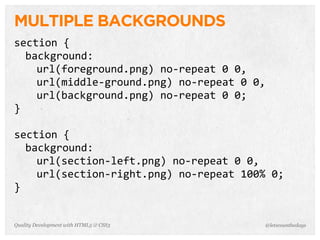 MULTIPLE BACKGROUNDS
section	
  {
  background:
    url(foreground.png)	
  no-­‐repeat	
  0	
  0,
    url(middle-­‐ground.png)	
  no-­‐repeat	
  0	
  0,
    url(background.png)	
  no-­‐repeat	
  0	
  0;
}

section	
  {
  background:
    url(section-­‐left.png)	
  no-­‐repeat	
  0	
  0,
    url(section-­‐right.png)	
  no-­‐repeat	
  100%	
  0;
}


Quality Development with HTML5 & CSS3                @letscounthedays
 