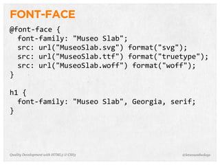 FONT-FACE
@font-­‐face	
  {
  font-­‐family:	
  "Museo	
  Slab";
  src:	
  url("MuseoSlab.svg")	
  format("svg");
  src:	
  url("MuseoSlab.ttf")	
  format("truetype");
  src:	
  url("MuseoSlab.woff")	
  format("woff");
}

h1	
  {
  font-­‐family:	
  "Museo	
  Slab",	
  Georgia,	
  serif;	
  
}




Quality Development with HTML5 & CSS3                   @letscounthedays
 