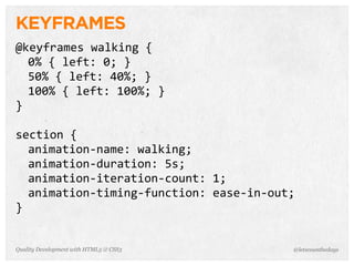 KEYFRAMES
@keyframes	
  walking	
  {
  0%	
  {	
  left:	
  0;	
  }
  50%	
  {	
  left:	
  40%;	
  }
  100%	
  {	
  left:	
  100%;	
  }
}

section	
  {
  animation-­‐name:	
  walking;
  animation-­‐duration:	
  5s;
  animation-­‐iteration-­‐count:	
  1;
  animation-­‐timing-­‐function:	
  ease-­‐in-­‐out;
}


Quality Development with HTML5 & CSS3              @letscounthedays
 