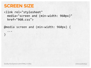 SCREEN SIZE
<link	
  rel="stylesheet"
  media="screen	
  and	
  (min-­‐width:	
  960px)"	
  
  href="960.css">

@media	
  screen	
  and	
  (min-­‐width:	
  960px)	
  {
  ...
}




Quality Development with HTML5 & CSS3                     @letscounthedays
 
