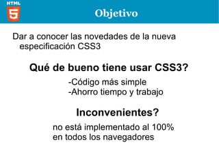 Objetivo  Dar a conocer las novedades de la nueva especificación CSS3 Qué de bueno tiene usar CSS3? -Código más simple  -Ahorro tiempo y trabajo Inconvenientes? no está implementado al 100% en todos los navegadores 