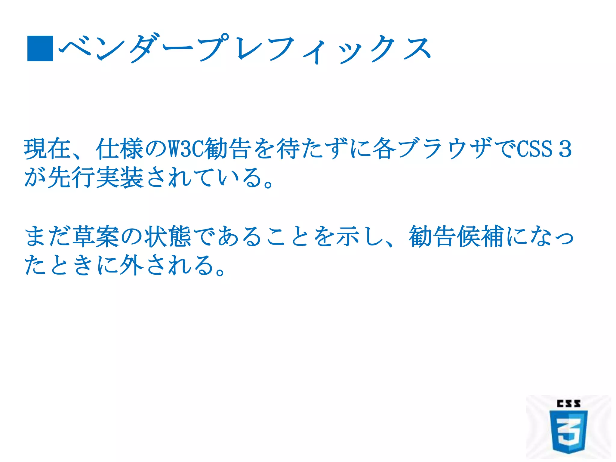 ■ベンダープレフィックス

現在、仕様のW3C勧告を待たずに各ブラウザでCSS３
が先行実装されている。

まだ草案の状態であることを示し、勧告候補になっ
たときに外される。
 