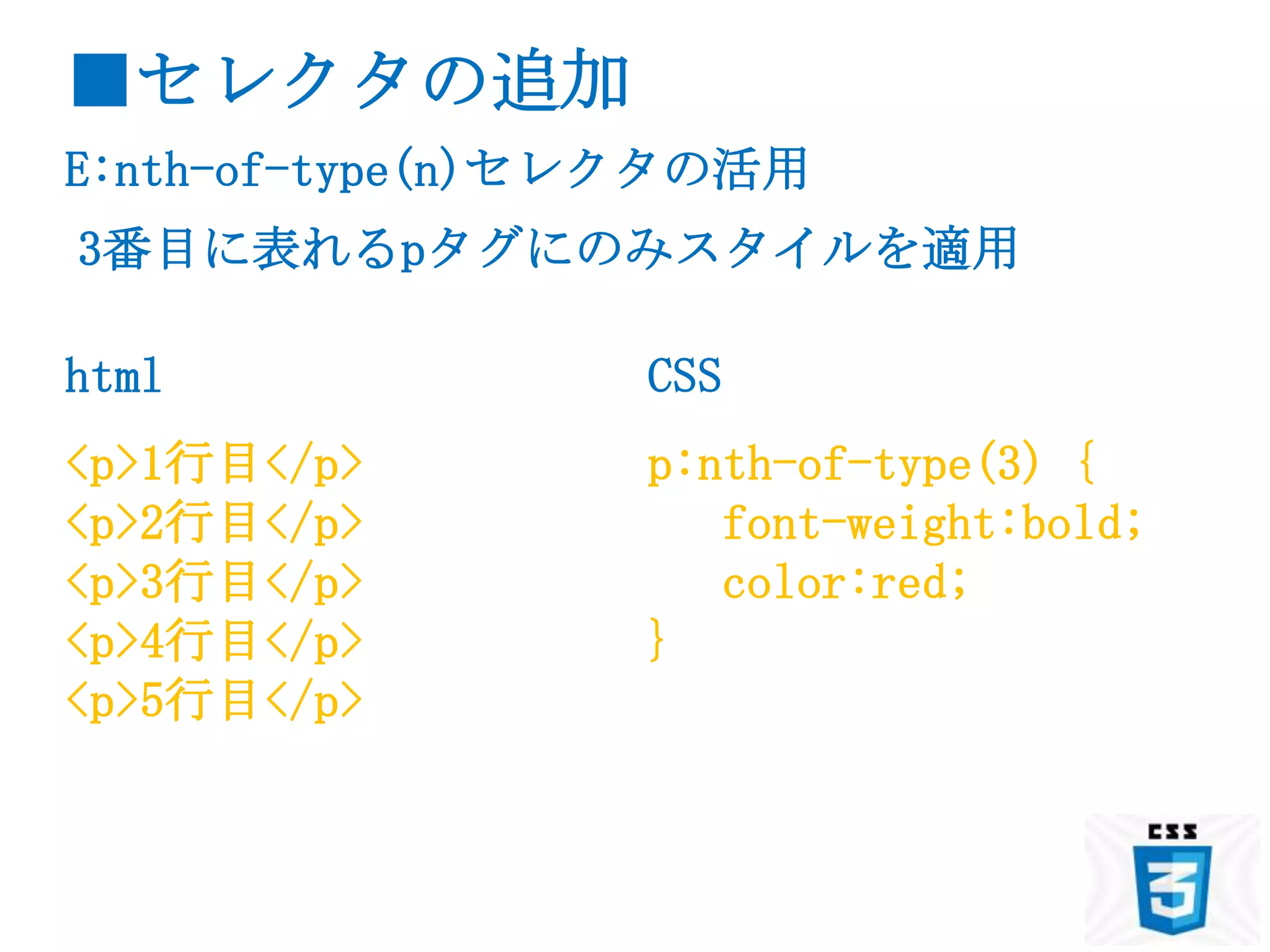 ■セレクタの追加
E:nth-of-type(n)セレクタの活用
3番目に表れるpタグにのみスタイルを適用

html             CSS
<p>1行目</p>       p:nth-of-type(3) {
<p>2行目</p>          font-weight:bold;
<p>3行目</p>          color:red;
<p>4行目</p>       }
<p>5行目</p>
 