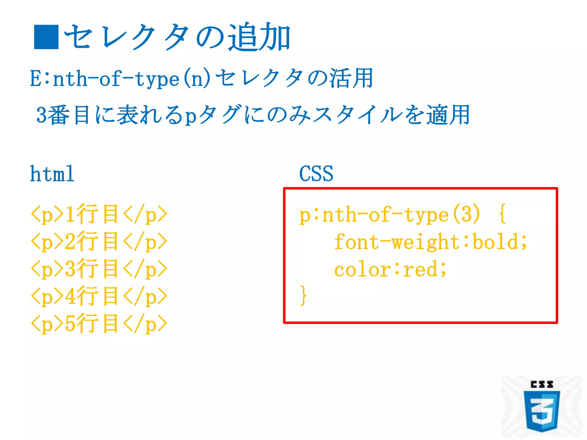 ■セレクタの追加
E:nth-of-type(n)セレクタの活用
3番目に表れるpタグにのみスタイルを適用

html             CSS
<p>1行目</p>       p:nth-of-type(3) {
<p>2行目</p>          font-weight:bold;
<p>3行目</p>          color:red;
<p>4行目</p>       }
<p>5行目</p>
 