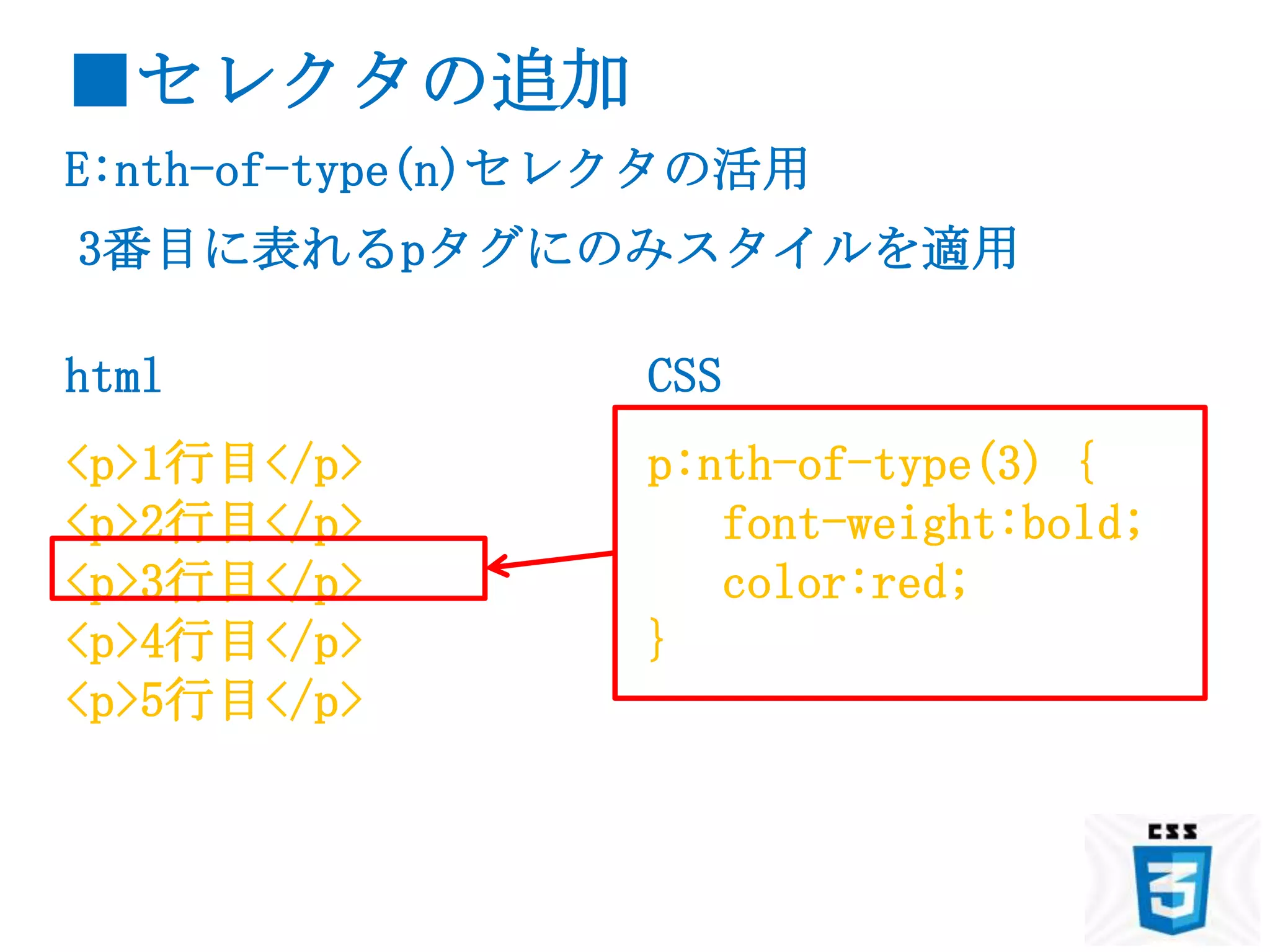 ■セレクタの追加
E:nth-of-type(n)セレクタの活用
3番目に表れるpタグにのみスタイルを適用

html             CSS
<p>1行目</p>       p:nth-of-type(3) {
<p>2行目</p>          font-weight:bold;
<p>3行目</p>          color:red;
<p>4行目</p>       }
<p>5行目</p>
 