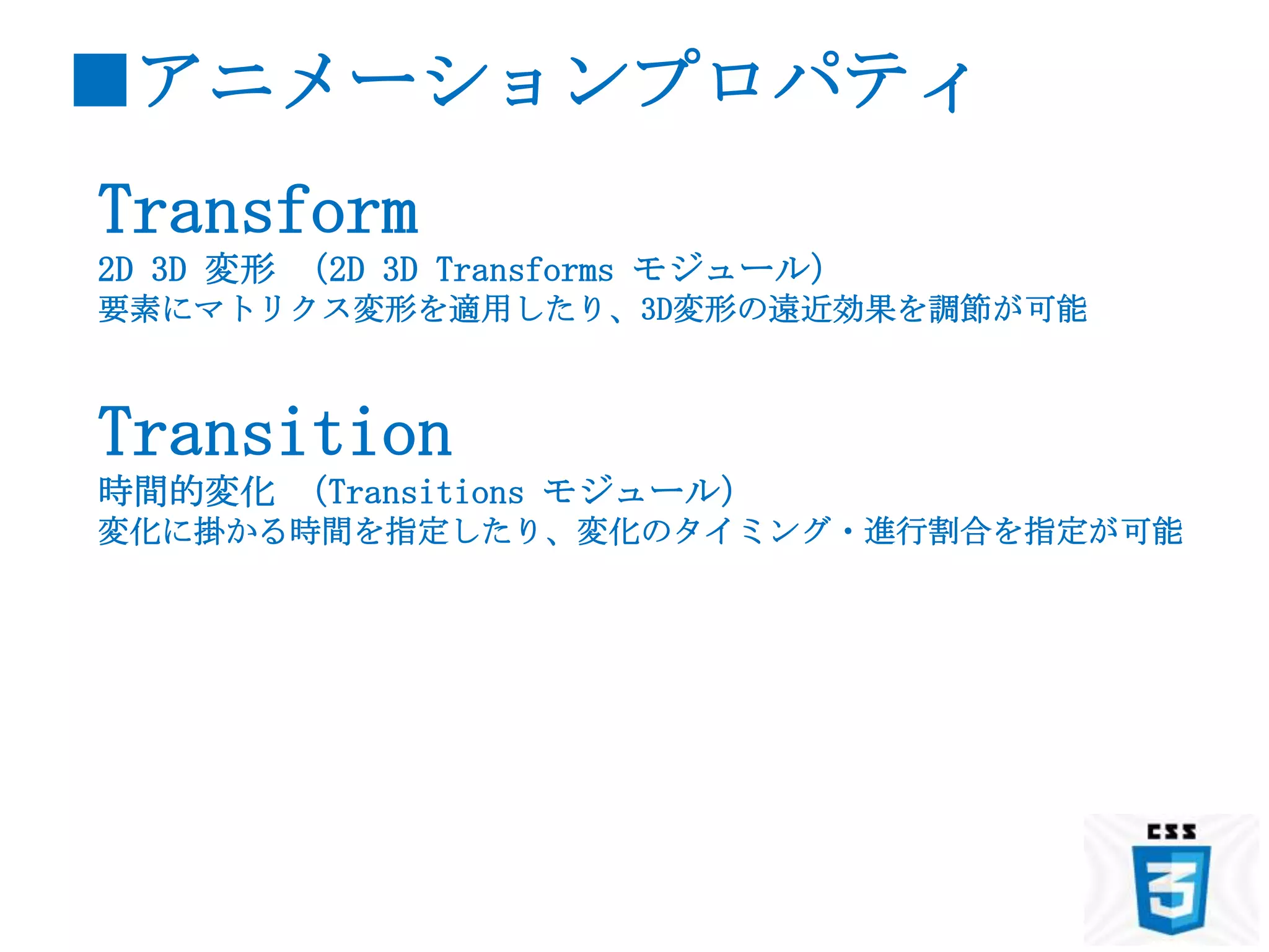 ■アニメーションプロパティ
Transform
2D 3D 変形 （2D 3D Transforms モジュール）
要素にマトリクス変形を適用したり、3D変形の遠近効果を調節が可能



Transition
時間的変化 （Transitions モジュール）
変化に掛かる時間を指定したり、変化のタイミング・進行割合を指定が可能
 