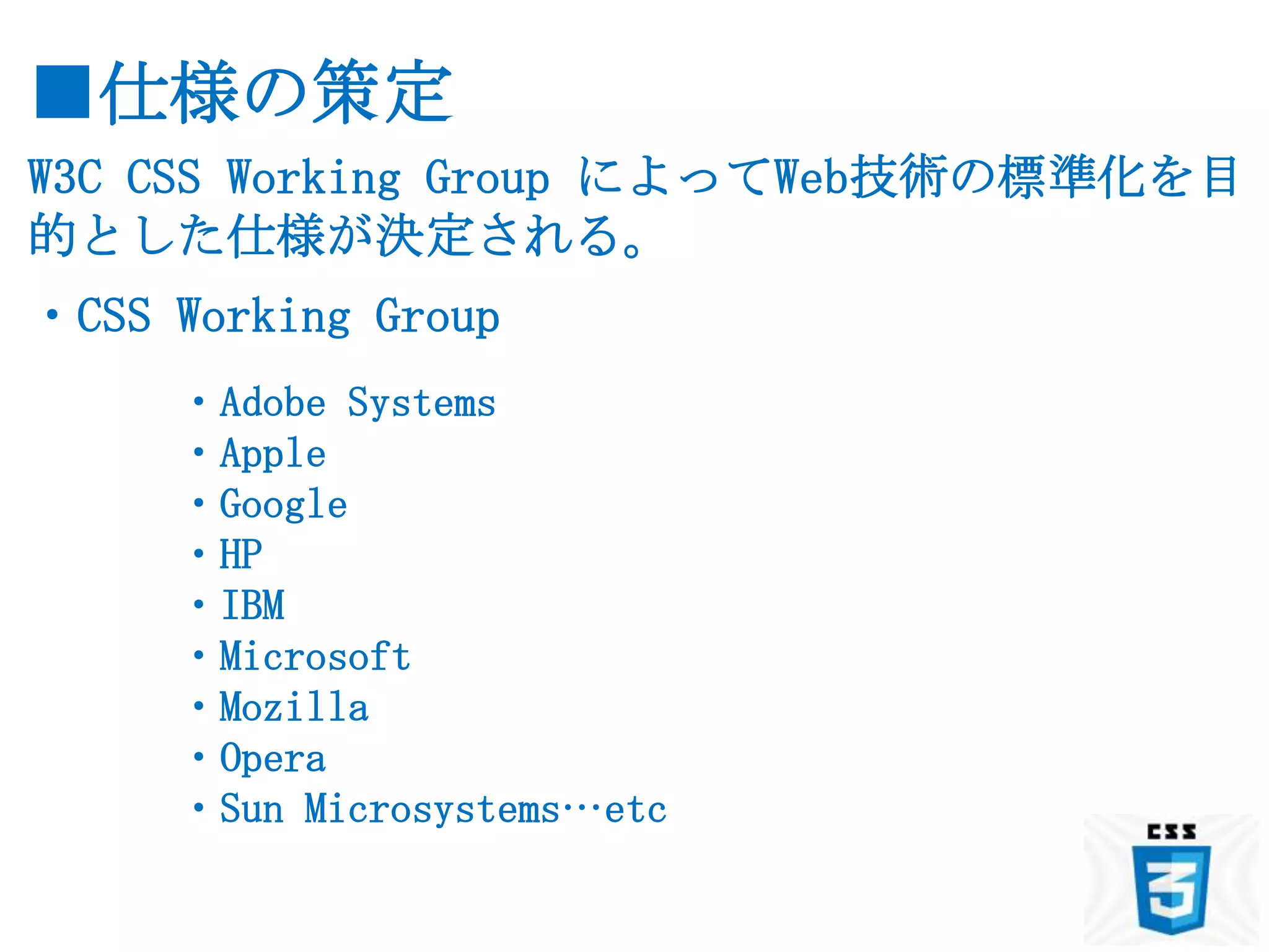 ■仕様の策定
W3C CSS Working Group によってWeb技術の標準化を目
的とした仕様が決定される。
・CSS Working Group
     ・Adobe Systems
     ・Apple
     ・Google
     ・HP
     ・IBM
     ・Microsoft
     ・Mozilla
     ・Opera
     ・Sun Microsystems…etc
 