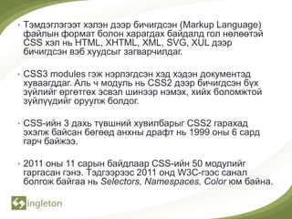 • Тэмдэглэгээт хэлэн дээр бичигдсэн (Markup Language)
 файлын формат болон харагдах байдалд гол нөлөөтэй
 CSS хэл нь HTML, XHTML, XML, SVG, XUL дээр
 бичигдсэн вэб хуудсыг загварчилдаг.

• CSS3 modules гэж нэрлэгдсэн хэд хэдэн документэд
 хуваагддаг. Аль ч модуль нь CSS2 дээр бичигдсэн бүх
 зүйлийг өргөтгөх эсвэл шинээр нэмэх, хийх боломжтой
 зүйлүүдийг оруулж болдог.

• CSS-ийн 3 дахь түвшний хувилбарыг CSS2 гарахад
 эхэлж байсан бөгөөд анхны драфт нь 1999 оны 6 сард
 гарч байжээ.

• 2011 оны 11 сарын байдлаар CSS-ийн 50 модулийг
 гаргасан гэнэ. Тэдгээрээс 2011 онд W3C-гээс санал
 болгож байгаа нь Selectors, Namespaces, Color юм байна.
 