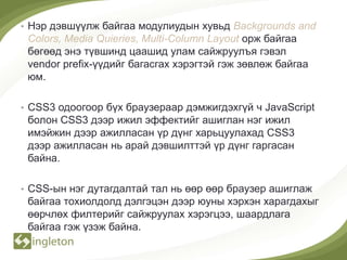 • Нэр дэвшүүлж байгаа модулиудын хувьд Backgrounds and
 Colors, Media Quieries, Multi-Column Layout орж байгаа
 бөгөөд энэ түвшинд цаашид улам сайжруулъя гэвэл
 vendor prefix-үүдийг багасгах хэрэгтэй гэж зөвлөж байгаа
 юм.

• CSS3 одоогоор бүх браузераар дэмжигдэхгүй ч JavaScript
 болон CSS3 дээр ижил эффектийг ашиглан нэг ижил
 имэйжин дээр ажилласан үр дүнг харьцуулахад CSS3
 дээр ажилласан нь арай дэвшилттэй үр дүнг гаргасан
 байна.

• CSS-ын нэг дутагдалтай тал нь өөр өөр браузер ашиглаж
 байгаа тохиолдолд дэлгэцэн дээр юуны хэрхэн харагдахыг
 өөрчлөх филтерийг сайжруулах хэрэгцээ, шаардлага
 байгаа гэж үзэж байна.
 